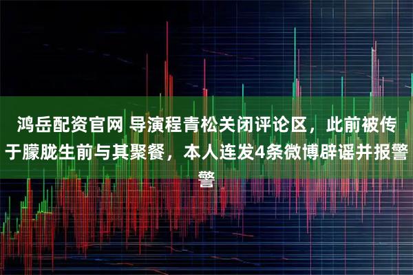 鸿岳配资官网 导演程青松关闭评论区，此前被传于朦胧生前与其聚餐，本人连发4条微博辟谣并报警