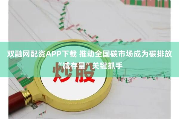双融网配资APP下载 推动全国碳市场成为碳排放“减存量”关键抓手