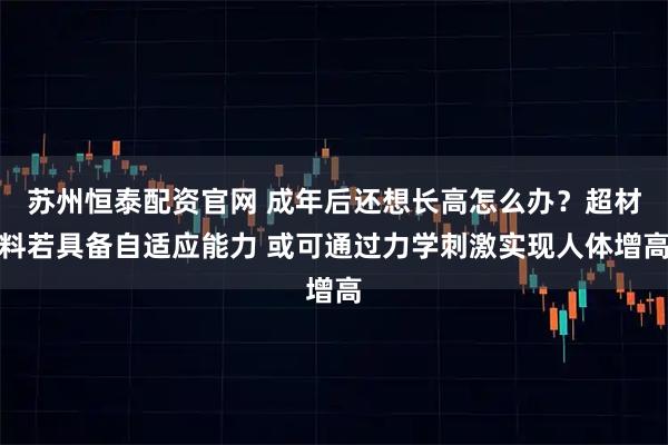 苏州恒泰配资官网 成年后还想长高怎么办？超材料若具备自适应能力 或可通过力学刺激实现人体增高