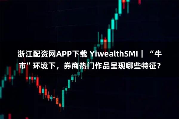 浙江配资网APP下载 YiwealthSMI｜ “牛市”环境下，券商热门作品呈现哪些特征？