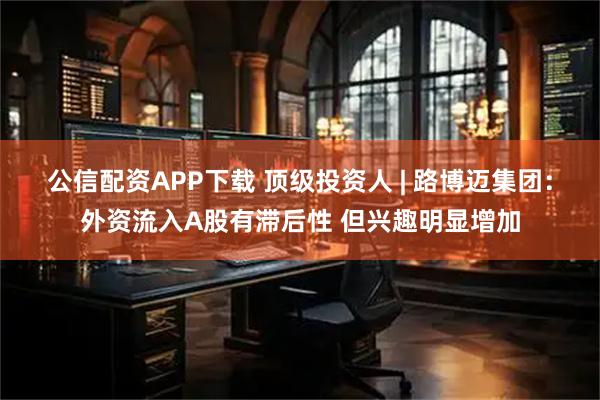 公信配资APP下载 顶级投资人 | 路博迈集团：外资流入A股有滞后性 但兴趣明显增加