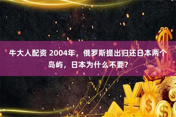 牛大人配资 2004年，俄罗斯提出归还日本两个岛屿，日本为什么不要？
