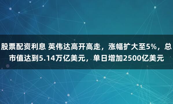 股票配资利息 英伟达高开高走，涨幅扩大至5%，总市值达到5.14万亿美元，单日增加2500亿美元
