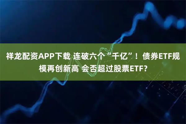 祥龙配资APP下载 连破六个“千亿”！债券ETF规模再创新高 会否超过股票ETF？