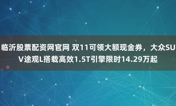 临沂股票配资网官网 双11可领大额现金券，大众SUV途观L搭载高效1.5T引擎限时14.29万起