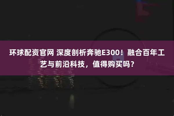 环球配资官网 深度剖析奔驰E300!融合百年工艺与前沿科技,值得购买吗?