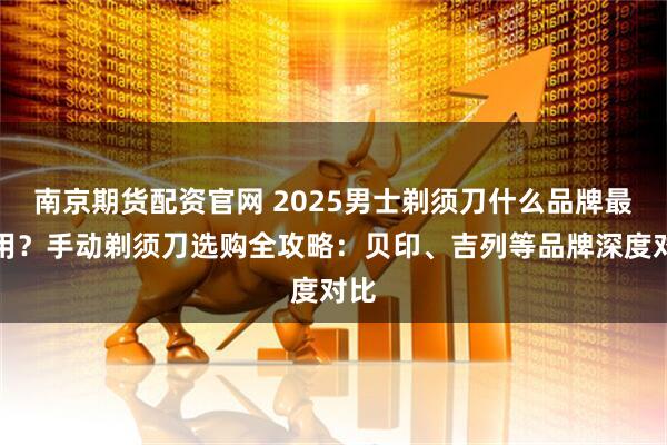 南京期货配资官网 2025男士剃须刀什么品牌最好用？手动剃须刀选购全攻略：贝印、吉列等品牌深度对比