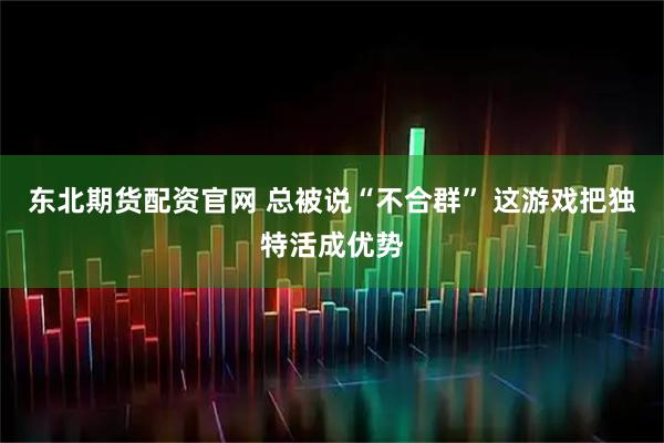 东北期货配资官网 总被说“不合群” 这游戏把独特活成优势