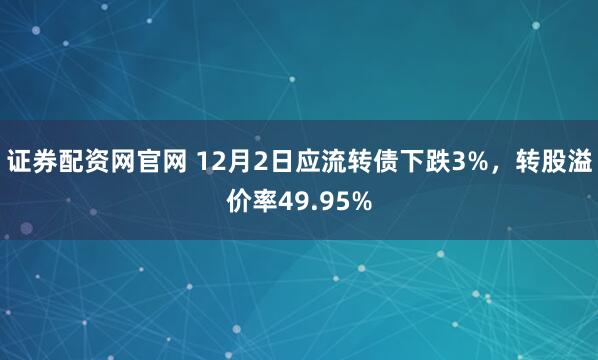 证券配资网官网 12月2日应流转债下跌3%，转股溢价率49.95%