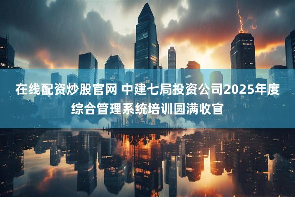 在线配资炒股官网 中建七局投资公司2025年度综合管理系统培训圆满收官