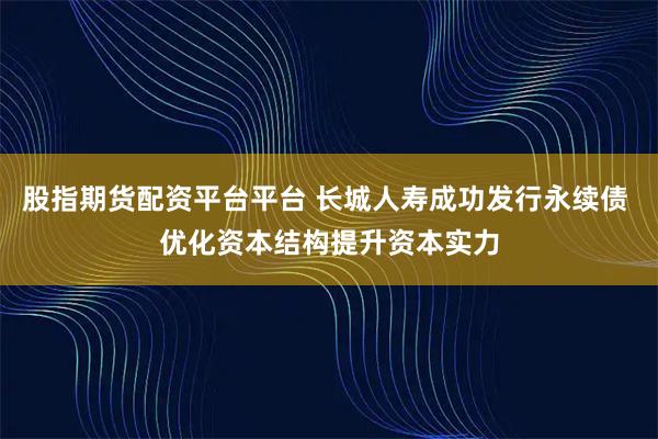股指期货配资平台平台 长城人寿成功发行永续债 优化资本结构提升资本实力