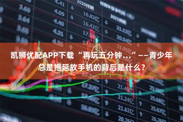 凯狮优配APP下载 “再玩五分钟…”——青少年总是拖延放手机的背后是什么？