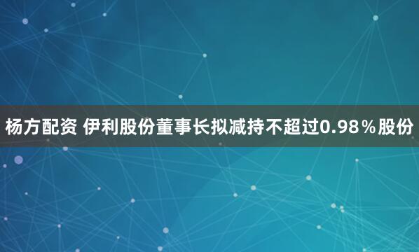 杨方配资 伊利股份董事长拟减持不超过0.98％股份
