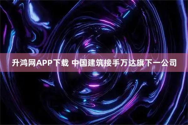 升鸿网APP下载 中国建筑接手万达旗下一公司