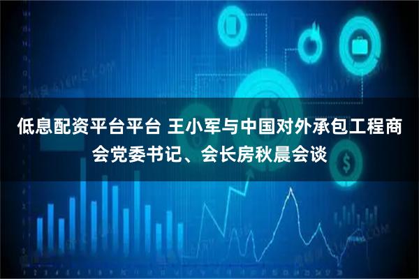 低息配资平台平台 王小军与中国对外承包工程商会党委书记、会长房秋晨会谈
