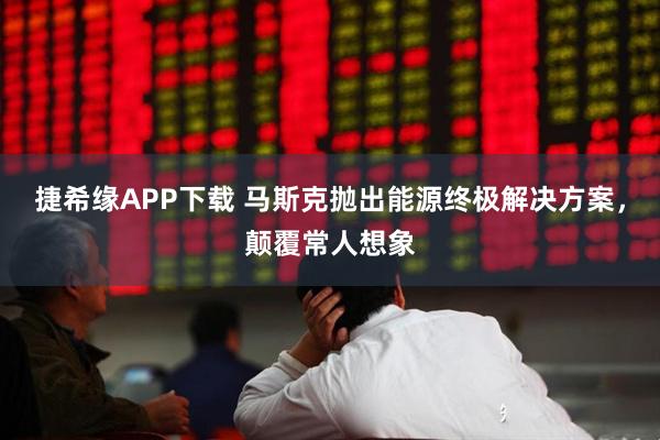 捷希缘APP下载 马斯克抛出能源终极解决方案，颠覆常人想象