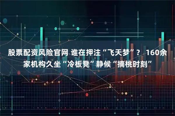 股票配资风险官网 谁在押注“飞天梦”？ 160余家机构久坐“冷板凳”静候“摘桃时刻”