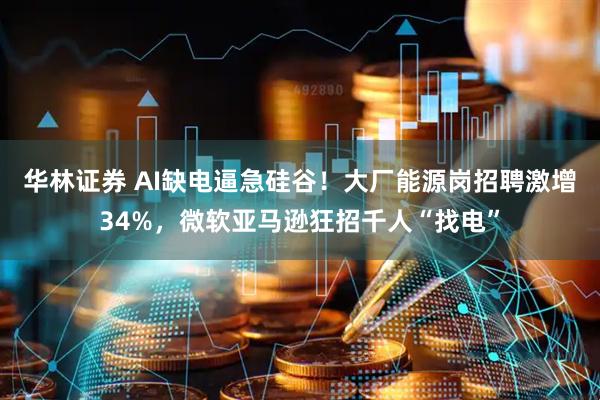 华林证券 AI缺电逼急硅谷！大厂能源岗招聘激增34%，微软亚马逊狂招千人“找电”