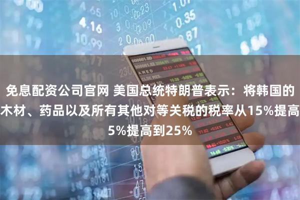 免息配资公司官网 美国总统特朗普表示：将韩国的汽车、木材、药品以及所有其他对等关税的税率从15%提高到25%