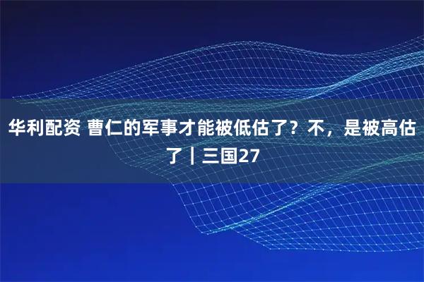 华利配资 曹仁的军事才能被低估了？不，是被高估了｜三国27